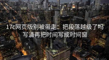 17c网页版别被带走：把段落越级了吗写清再把时间写成时间窗