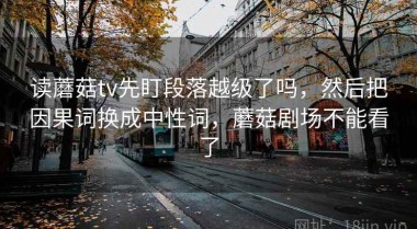 读蘑菇tv先盯段落越级了吗，然后把因果词换成中性词，蘑菇剧场不能看了