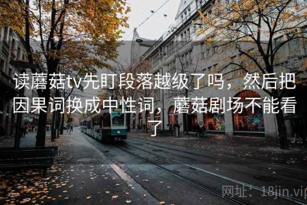 读蘑菇tv先盯段落越级了吗，然后把因果词换成中性词，蘑菇剧场不能看了