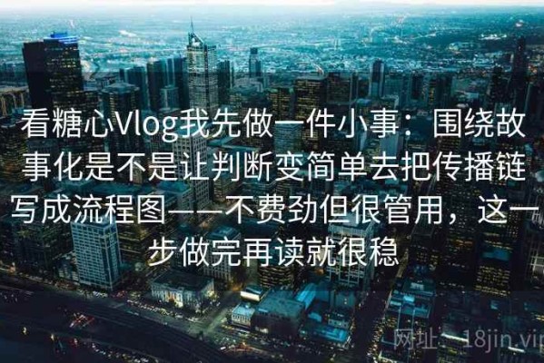 看糖心Vlog我先做一件小事：围绕故事化是不是让判断变简单去把传播链写成流程图——不费劲但很管用，这一步做完再读就很稳