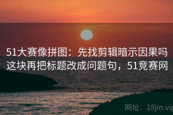 51大赛像拼图：先找剪辑暗示因果吗这块再把标题改成问题句，51竞赛网
