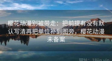樱花动漫别被带走：把前提有没有默认写清再把单位补到图旁，樱花动漫未备案