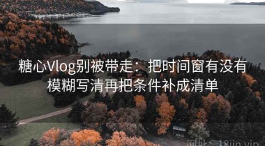 糖心Vlog别被带走：把时间窗有没有模糊写清再把条件补成清单