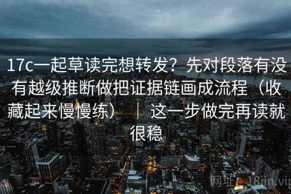 17c一起草读完想转发？先对段落有没有越级推断做把证据链画成流程（收藏起来慢慢练） ｜ 这一步做完再读就很稳