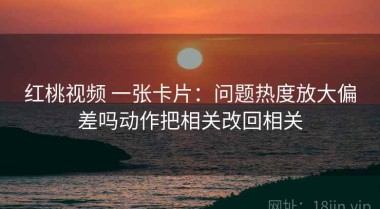 红桃视频 一张卡片：问题热度放大偏差吗动作把相关改回相关