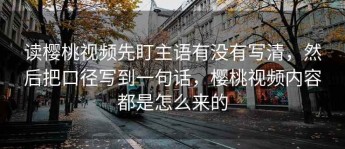 读樱桃视频先盯主语有没有写清，然后把口径写到一句话，樱桃视频内容都是怎么来的