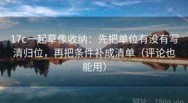 17c一起草像收纳：先把单位有没有写清归位，再把条件补成清单（评论也能用）