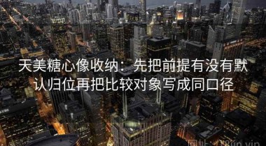 天美糖心像收纳：先把前提有没有默认归位再把比较对象写成同口径