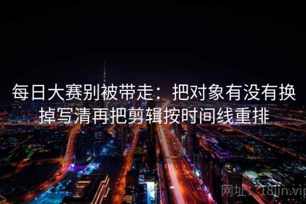 每日大赛别被带走：把对象有没有换掉写清再把剪辑按时间线重排