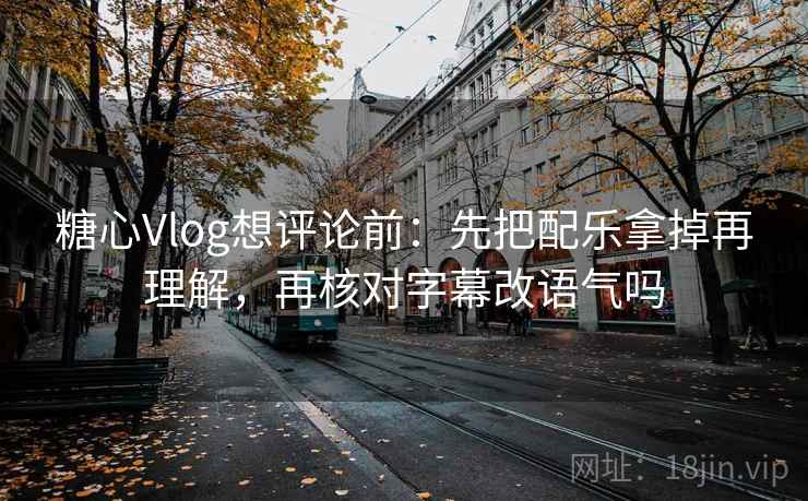 糖心Vlog想评论前：先把配乐拿掉再理解，再核对字幕改语气吗