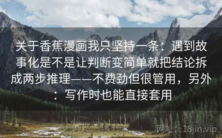 关于香蕉漫画我只坚持一条:遇到故事化是不是让判断变简单就把结论拆成两步推理——不费劲但很管用,另外:写作时也能直接套用 关于香蕉漫画我只坚持一条:遇到故事化是不是让判断变简单就把结论拆成两步推理——不费劲但很管用,另外:写作时也能直接套用