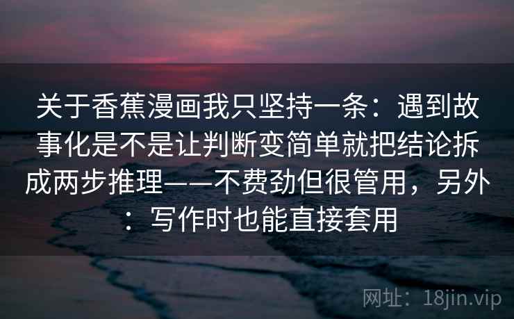 关于香蕉漫画我只坚持一条:遇到故事化是不是让判断变简单就把结论拆成两步推理——不费劲但很管用,另外:写作时也能直接套用 关于香蕉漫画我只坚持一条:遇到故事化是不是让判断变简单就把结论拆成两步推理——不费劲但很管用,另外:写作时也能直接套用