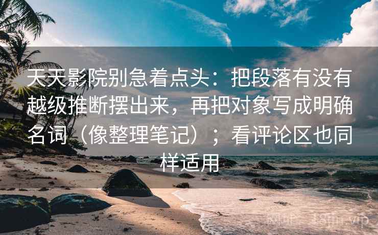 天天影院别急着点头：把段落有没有越级推断摆出来，再把对象写成明确名词（像整理笔记）；看评论区也同样适用