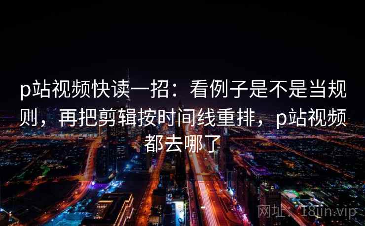 p站视频快读一招:看例子是不是当规则,再把剪辑按时间线重排,p站视频都去哪了 p站视频快读一招:看例子是不是当规则,再把剪辑按时间线重排,p站视频都去哪了