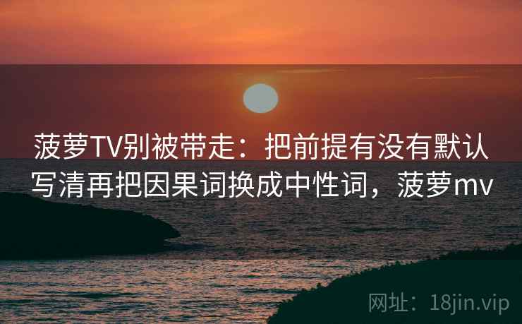 菠萝TV别被带走:把前提有没有默认写清再把因果词换成中性词,菠萝mv 菠萝TV别被带走:把前提有没有默认写清再把因果词换成中性词,菠萝mv