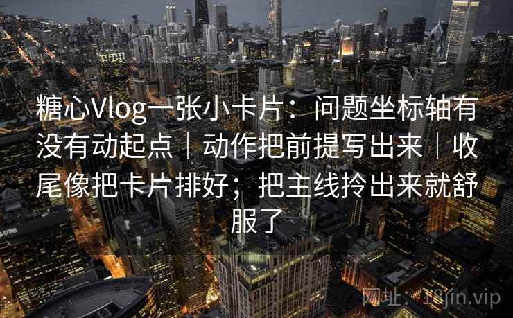 糖心Vlog一张小卡片:问题坐标轴有没有动起点|动作把前提写出来|收尾像把卡片排好;把主线拎出来就舒服了 糖心Vlog一张小卡片:问题坐标轴有没有动起点|动作把前提写出来|收尾像把卡片排好;把主线拎出来就舒服了