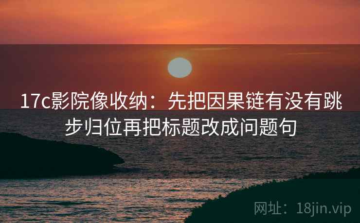 17c影院像收纳:先把因果链有没有跳步归位再把标题改成问题句 17c影院像收纳:先把因果链有没有跳步归位再把标题改成问题句