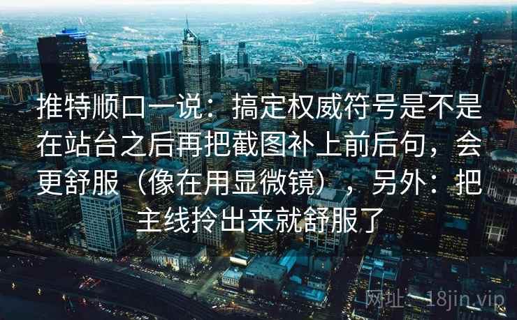 推特顺口一说:搞定权威符号是不是在站台之后再把截图补上前后句,会更舒服(像在用显微镜),另外:把主线拎出来就舒服了 推特顺口一说:搞定权威符号是不是在站台之后再把截图补上前后句,会更舒服(像在用显微镜),另外:把主线拎出来就舒服了