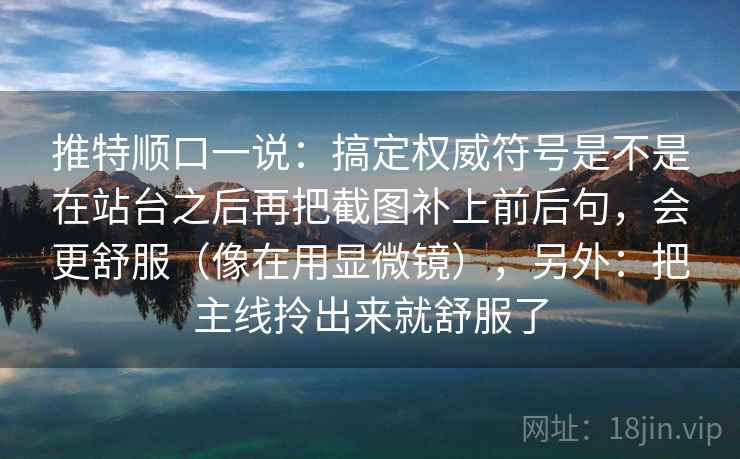 推特顺口一说:搞定权威符号是不是在站台之后再把截图补上前后句,会更舒服(像在用显微镜),另外:把主线拎出来就舒服了 推特顺口一说:搞定权威符号是不是在站台之后再把截图补上前后句,会更舒服(像在用显微镜),另外:把主线拎出来就舒服了