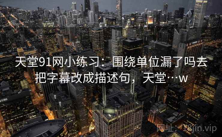 天堂91网小练习:围绕单位漏了吗去把字幕改成描述句,天堂…w 天堂91网小练习:围绕单位漏了吗去把字幕改成描述句,天堂…w