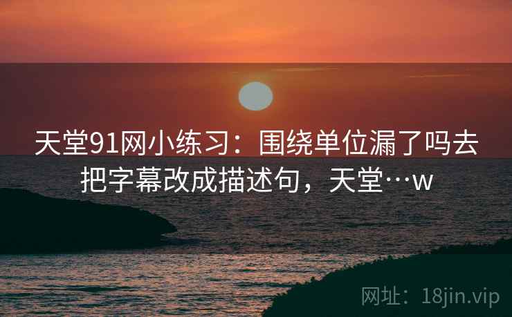 天堂91网小练习:围绕单位漏了吗去把字幕改成描述句,天堂…w 天堂91网小练习:围绕单位漏了吗去把字幕改成描述句,天堂…w