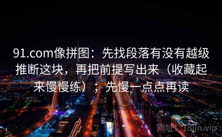 91.com像拼图:先找段落有没有越级推断这块,再把前提写出来(收藏起来慢慢练);先慢一点点再读 91.com像拼图:先找段落有没有越级推断这块,再把前提写出来(收藏起来慢慢练);先慢一点点再读