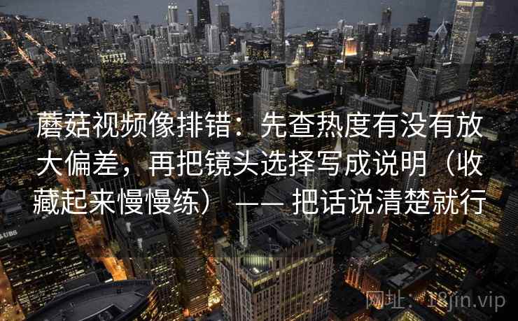 蘑菇视频像排错:先查热度有没有放大偏差,再把镜头选择写成说明(收藏起来慢慢练) —— 把话说清楚就行 蘑菇视频像排错:先查热度有没有放大偏差,再把镜头选择写成说明(收藏起来慢慢练) —— 把话说清楚就行