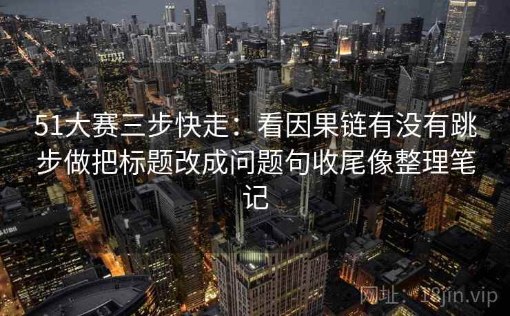 51大赛三步快走：看因果链有没有跳步做把标题改成问题句收尾像整理笔记