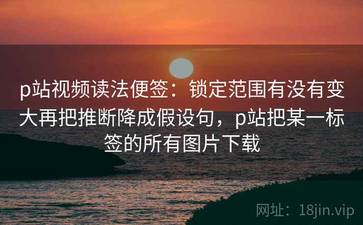 p站视频读法便签:锁定范围有没有变大再把推断降成假设句,p站把某一标签的所有图片下载 p站视频读法便签:锁定范围有没有变大再把推断降成假设句,p站把某一标签的所有图片下载