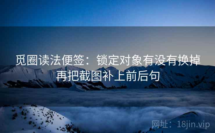 觅圈读法便签：锁定对象有没有换掉再把截图补上前后句