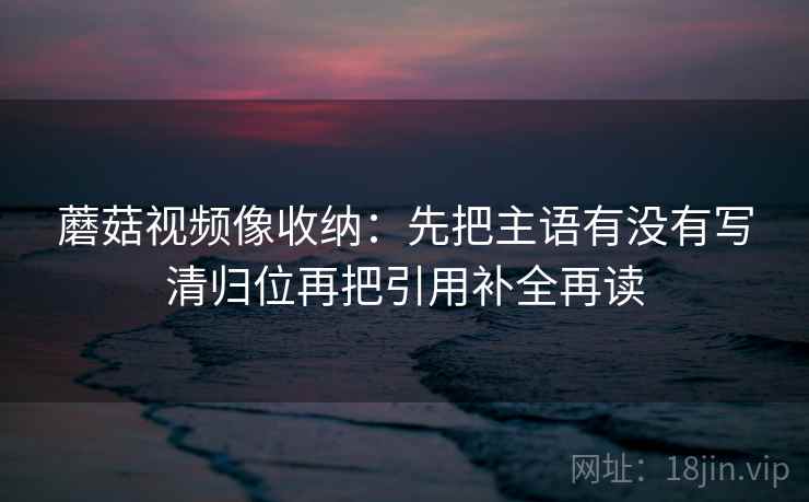 蘑菇视频像收纳:先把主语有没有写清归位再把引用补全再读 蘑菇视频像收纳:先把主语有没有写清归位再把引用补全再读