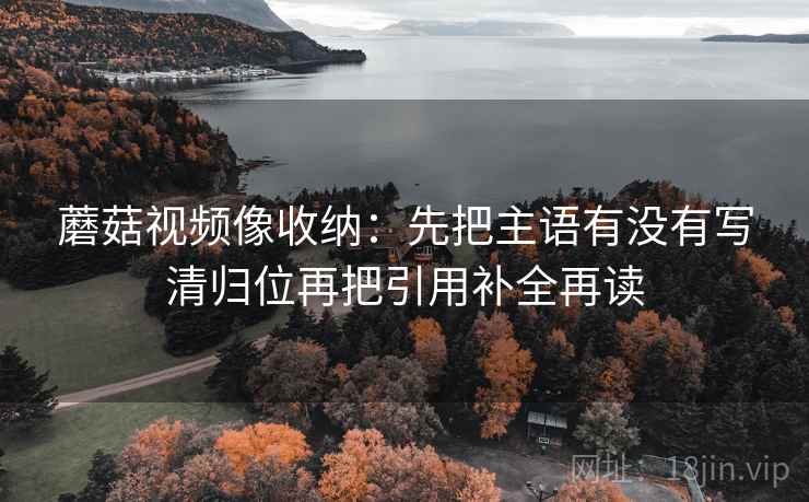 蘑菇视频像收纳:先把主语有没有写清归位再把引用补全再读 蘑菇视频像收纳:先把主语有没有写清归位再把引用补全再读
