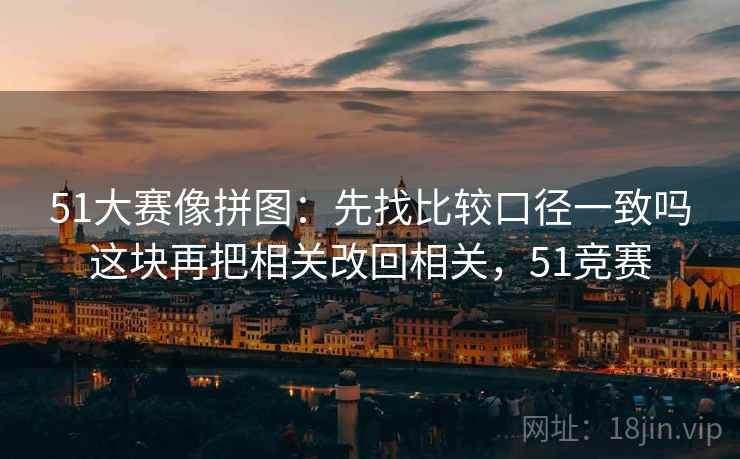 51大赛像拼图:先找比较口径一致吗这块再把相关改回相关,51竞赛 51大赛像拼图:先找比较口径一致吗这块再把相关改回相关,51竞赛