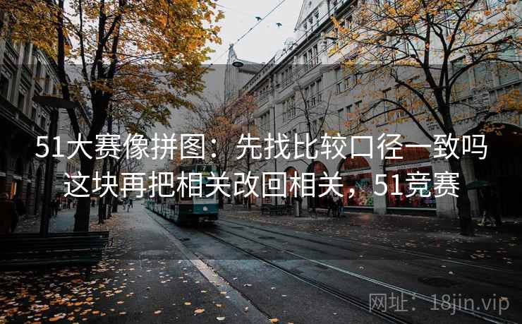 51大赛像拼图:先找比较口径一致吗这块再把相关改回相关,51竞赛 51大赛像拼图:先找比较口径一致吗这块再把相关改回相关,51竞赛
