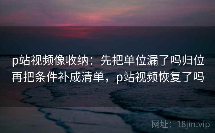 p站视频像收纳:先把单位漏了吗归位再把条件补成清单,p站视频恢复了吗 p站视频像收纳:先把单位漏了吗归位再把条件补成清单,p站视频恢复了吗