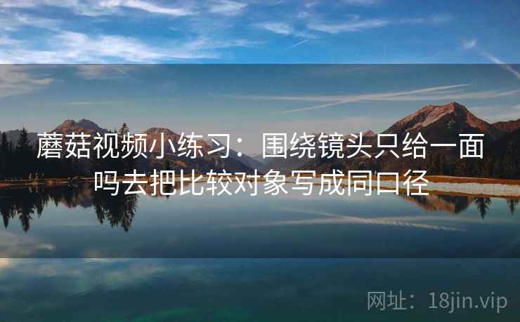 蘑菇视频小练习:围绕镜头只给一面吗去把比较对象写成同口径 蘑菇视频小练习:围绕镜头只给一面吗去把比较对象写成同口径