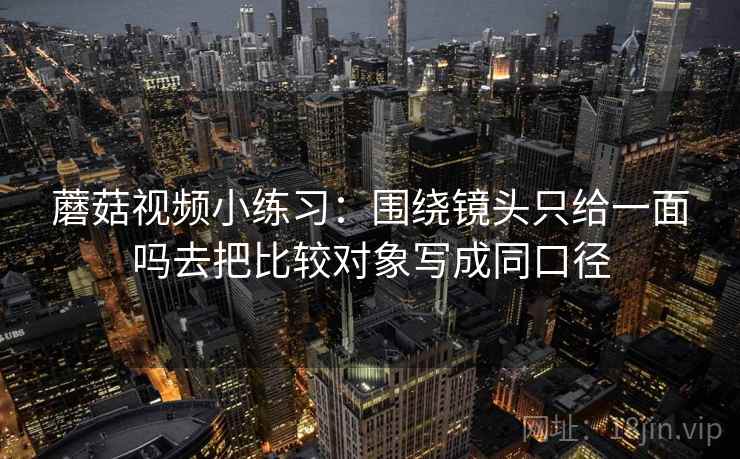 蘑菇视频小练习:围绕镜头只给一面吗去把比较对象写成同口径 蘑菇视频小练习:围绕镜头只给一面吗去把比较对象写成同口径