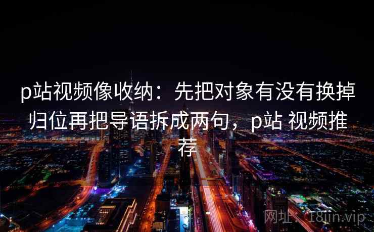 p站视频像收纳:先把对象有没有换掉归位再把导语拆成两句,p站 视频推荐 p站视频像收纳:先把对象有没有换掉归位再把导语拆成两句,p站 视频推荐