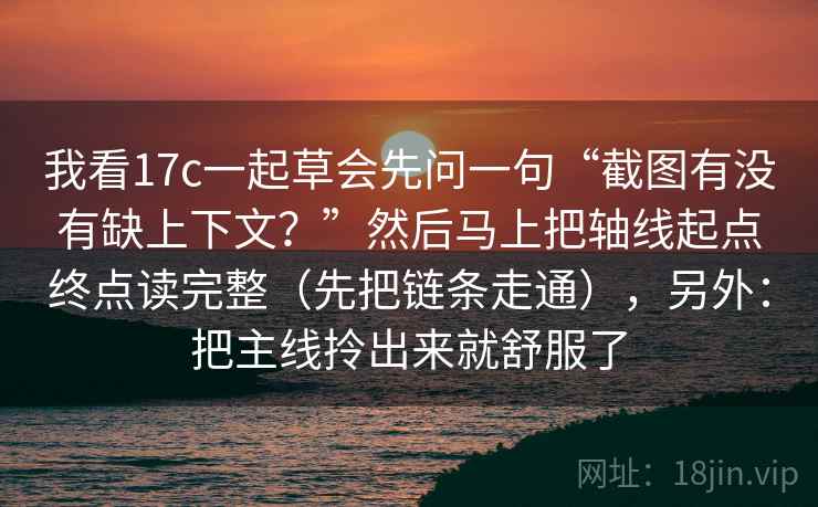 我看17c一起草会先问一句“截图有没有缺上下文?”然后马上把轴线起点终点读完整(先把链条走通),另外:把主线拎出来就舒服了 我看17c一起草会先问一句“截图有没有缺上下文?”然后马上把轴线起点终点读完整(先把链条走通),另外:把主线拎出来就舒服了