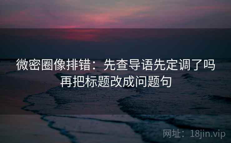 微密圈像排错:先查导语先定调了吗再把标题改成问题句 微密圈像排错:先查导语先定调了吗再把标题改成问题句