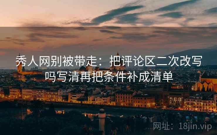 秀人网别被带走:把评论区二次改写吗写清再把条件补成清单 秀人网别被带走:把评论区二次改写吗写清再把条件补成清单