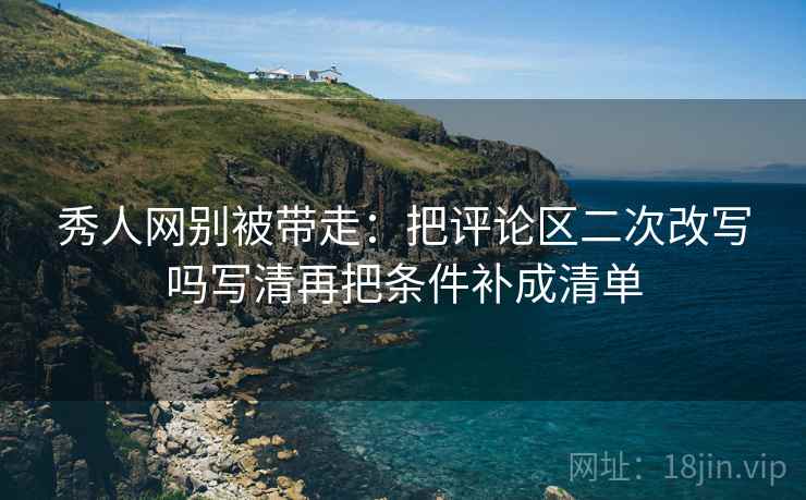 秀人网别被带走:把评论区二次改写吗写清再把条件补成清单 秀人网别被带走:把评论区二次改写吗写清再把条件补成清单
