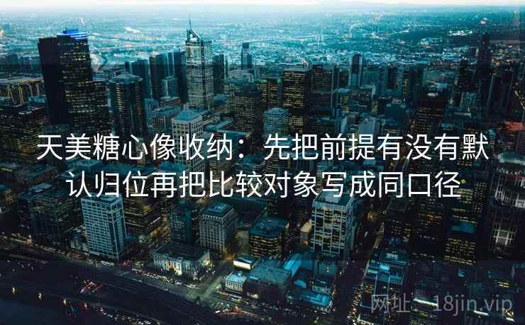 天美糖心像收纳：先把前提有没有默认归位再把比较对象写成同口径
