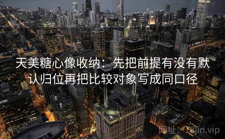 天美糖心像收纳：先把前提有没有默认归位再把比较对象写成同口径
