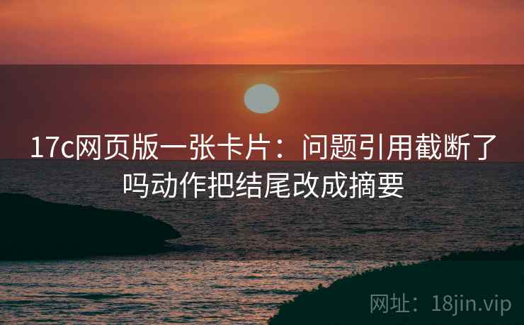17c网页版一张卡片:问题引用截断了吗动作把结尾改成摘要 17c网页版一张卡片:问题引用截断了吗动作把结尾改成摘要