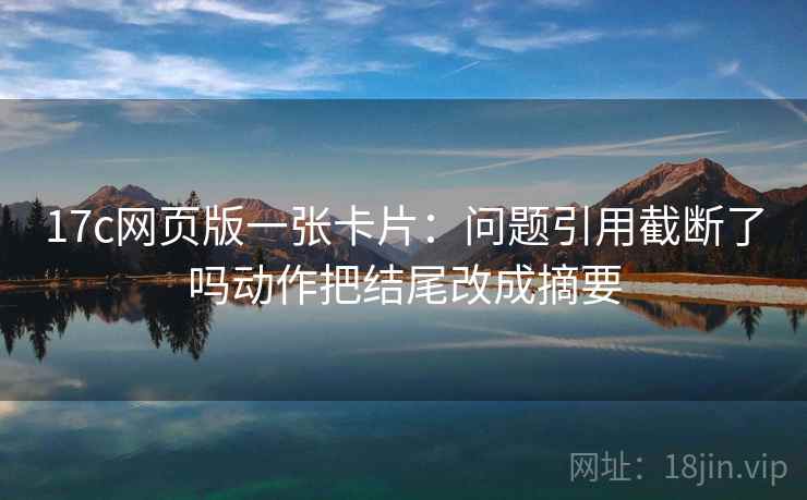 17c网页版一张卡片:问题引用截断了吗动作把结尾改成摘要 17c网页版一张卡片:问题引用截断了吗动作把结尾改成摘要