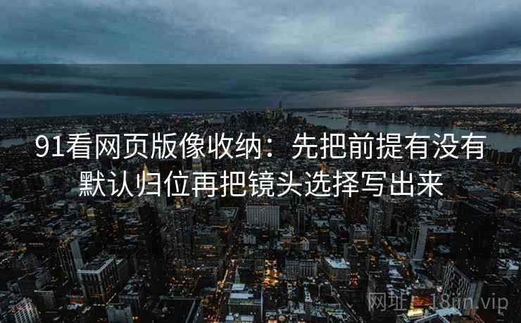 91看网页版像收纳:先把前提有没有默认归位再把镜头选择写出来 91看网页版像收纳:先把前提有没有默认归位再把镜头选择写出来