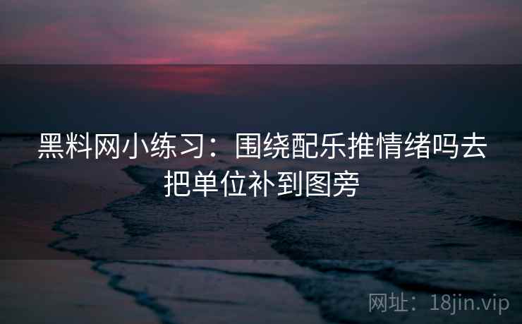 黑料网小练习:围绕配乐推情绪吗去把单位补到图旁 黑料网小练习:围绕配乐推情绪吗去把单位补到图旁