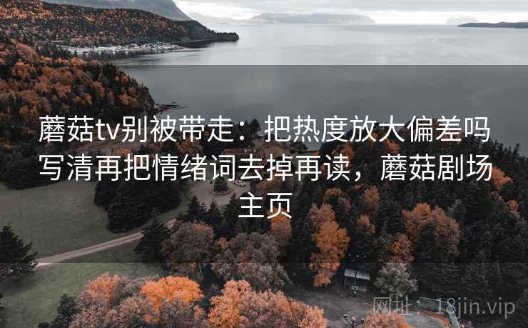 蘑菇tv别被带走:把热度放大偏差吗写清再把情绪词去掉再读,蘑菇剧场主页 蘑菇tv别被带走:把热度放大偏差吗写清再把情绪词去掉再读,蘑菇剧场主页