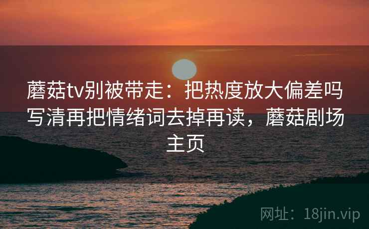 蘑菇tv别被带走:把热度放大偏差吗写清再把情绪词去掉再读,蘑菇剧场主页 蘑菇tv别被带走:把热度放大偏差吗写清再把情绪词去掉再读,蘑菇剧场主页
